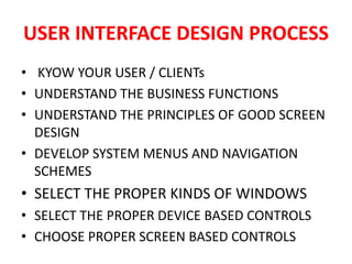 USER INTERFACE DESIGN PROCESS
• KYOW YOUR USER / CLIENTs
• UNDERSTAND THE BUSINESS FUNCTIONS
• UNDERSTAND THE PRINCIPLES OF GOOD SCREEN
DESIGN
• DEVELOP SYSTEM MENUS AND NAVIGATION
SCHEMES
• SELECT THE PROPER KINDS OF WINDOWS
• SELECT THE PROPER DEVICE BASED CONTROLS
• CHOOSE PROPER SCREEN BASED CONTROLS
 