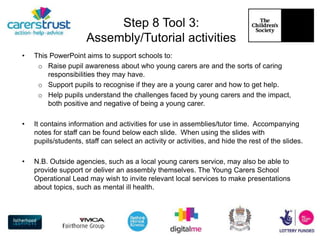 Step 8 Tool 3:
Assembly/Tutorial activities
• This PowerPoint aims to support schools to:
o Raise pupil awareness about who young carers are and the sorts of caring
responsibilities they may have.
o Support pupils to recognise if they are a young carer and how to get help.
o Help pupils understand the challenges faced by young carers and the impact,
both positive and negative of being a young carer.
• It contains information and activities for use in assemblies/tutor time. Accompanying
notes for staff can be found below each slide. When using the slides with
pupils/students, staff can select an activity or activities, and hide the rest of the slides.
• N.B. Outside agencies, such as a local young carers service, may also be able to
provide support or deliver an assembly themselves. The Young Carers School
Operational Lead may wish to invite relevant local services to make presentations
about topics, such as mental ill health.
 