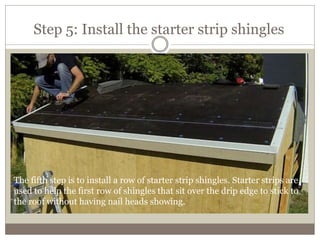 Step 5: Install the starter strip shingles
The fifth step is to install a row of starter strip shingles. Starter strips are
used to help the first row of shingles that sit over the drip edge to stick to
the roof without having nail heads showing.
 
