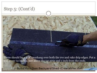 Step 5: (Cont’d)
There should be a 3/8" overhang over both the eve and rake drip edges. Put a
nail every 12 inches, just above the tar strip and 1 inch from the ends.
 