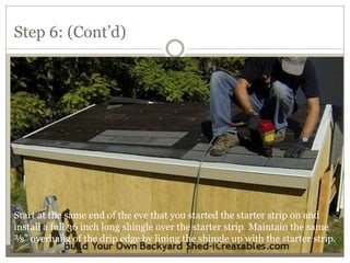 Step 6: (Cont’d)
Start at the same end of the eve that you started the starter strip on and
install a full 36 inch long shingle over the starter strip. Maintain the same
⅜” overhang of the drip edge by lining the shingle up with the starter strip.
 