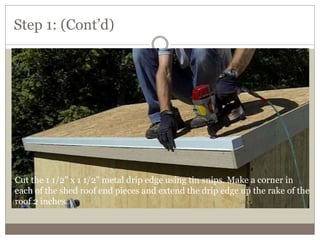 Step 1: (Cont’d)
Cut the 1 1/2" x 1 1/2" metal drip edge using tin snips. Make a corner in
each of the shed roof end pieces and extend the drip edge up the rake of the
roof 2 inches.
 