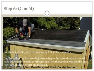 Step 6: (Cont’d)
Continue installing the first row using full 36 inch shingles.
Cut the end of the first row before moving to the second row so you will
have the reference point for the 3/8 inch overhang when you cut the next
few rows of shingles that are installed.
 