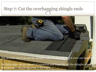Step 7: Cut the overhanging shingle ends
The seventh step is to cut the shingle ends off after the first 6 rows are installed.
On this project we got ahead of ourselves and forgot to cut the shingles after the
first six rows.. But the process is the same.
 