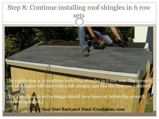 Step 8: Continue installing roof shingles in 6 row
sets
The eighth step is to continue installing shingles in 6 row sets. The seventh
row of shingles will start with a full shingle, just like the first row installed.
(The shingle ends in the image should have been cut before the seventh
row was installed.)
 