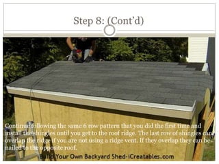 Step 8: (Cont’d)
Continue following the same 6 row pattern that you did the first time and
install the shingles until you get to the roof ridge. The last row of shingles can
overlap the ridge if you are not using a ridge vent. If they overlap they can be
nailed to the opposite roof.
 