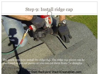 Step 9: Install ridge cap
The ninth step is to install the ridge cap. The ridge cap pieces can be
purchased as pre cut pieces or you can cut them from the shingles.
 