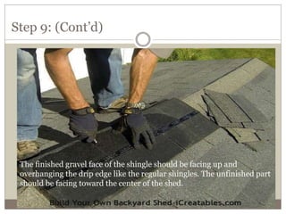 Step 9: (Cont’d)
The finished gravel face of the shingle should be facing up and
overhanging the drip edge like the regular shingles. The unfinished part
should be facing toward the center of the shed.
 