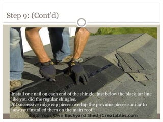 Step 9: (Cont’d)
Install one nail on each end of the shingle, just below the black tar line
like you did the regular shingles.
All successive ridge cap pieces overlap the previous pieces similar to
how you installed them on the main roof..
 
