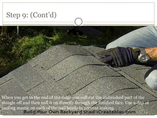 Step 9: (Cont’d)
When you get to the end of the ridge you will cut the unfinished part of the
shingle off and then nail it on directly through the finished face. Use a dap of
roofing mastic on each of the nail heads to prevent leaking.
 