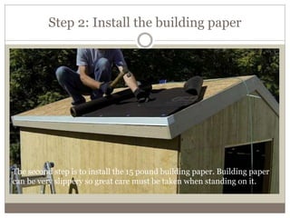 Step 2: Install the building paper
The second step is to install the 15 pound building paper. Building paper
can be very slippery so great care must be taken when standing on it.
 