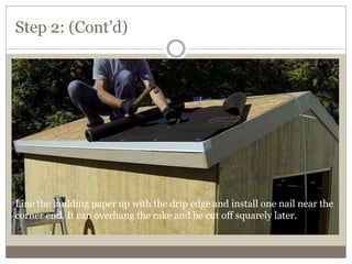 Step 2: (Cont’d)
Line the building paper up with the drip edge and install one nail near the
corner end. It can overhang the rake and be cut off squarely later.
 