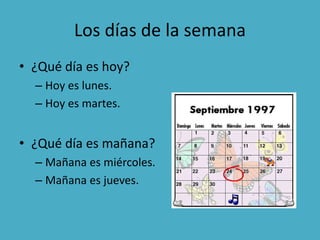 Los días de la semana
• ¿Qué día es hoy?
– Hoy es lunes.
– Hoy es martes.
• ¿Qué día es mañana?
– Mañana es miércoles.
– Mañana es jueves.