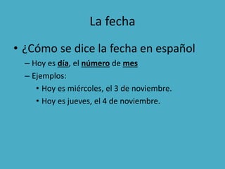 La fecha
• ¿Cómo se dice la fecha en español
– Hoy es día, el número de mes
– Ejemplos:
• Hoy es miércoles, el 3 de noviembre.
• Hoy es jueves, el 4 de noviembre.