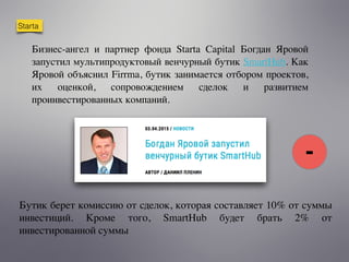Starta
Бизнес-ангел и партнер фонда Starta Capital Богдан Яровой
запустил мультипродуктовый венчурный бутик SmartHub. Как
Яровой объяснил Firrma, бутик занимается отбором проектов,
их оценкой, сопровождением сделок и развитием
проинвестированных компаний.
Бутик берет комиссию от сделок, которая составляет 10% от суммы
инвестиций. Кроме того, SmartHub будет брать 2% от
инвестированной суммы
-
 