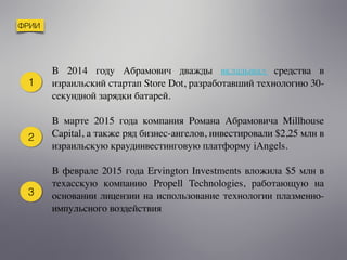 ФРИИ
В 2014 году Абрамович дважды   вкладывал   средства в
израильский стартап Store Dot, разработавший технологию 30-
секундной зарядки батарей.
В марте 2015 года компания Романа Абрамовича Millhouse
Capital, а также ряд бизнес-ангелов, инвестировали $2,25 млн в
израильскую краудинвестинговую платформу iAngels.
В феврале 2015 года Ervington Investments вложила $5 млн в
техасскую компанию Propell Technologies, работающую на
основании лицензии на использование технологии плазменно-
импульсного воздействия
1
2
3
 