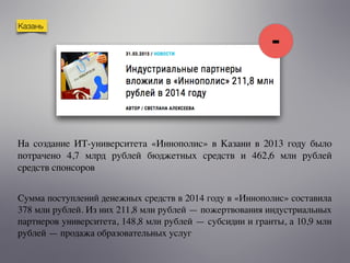 Казань
Сумма поступлений денежных средств в 2014 году в «Иннополис» составила
378 млн рублей. Из них 211,8 млн рублей — пожертвования индустриальных
партнеров университета, 148,8 млн рублей — субсидии и гранты, а 10,9 млн
рублей — продажа образовательных услуг
На создание ИТ-университета «Иннополис» в Казани в 2013 году было
потрачено 4,7 млрд рублей бюджетных средств и 462,6 млн рублей
средств спонсоров
-
 
