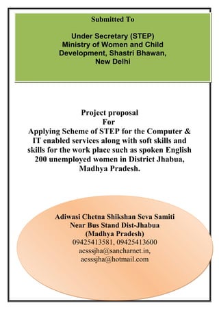 Project proposal
For
Applying Scheme of STEP for the Computer &
IT enabled services along with soft skills and
skills for the work place such as spoken English
200 unemployed women in District Jhabua,
Madhya Pradesh.
Submitted To
Under Secretary (STEP)
Ministry of Women and Child
Development, Shastri Bhawan,
New Delhi
Adiwasi Chetna Shikshan Seva Samiti
Near Bus Stand Dist-Jhabua
(Madhya Pradesh)
09425413581, 09425413600
acsssjha@sancharnet.in,
acsssjha@hotmail.com
Adiwasi Chetna Shikshan Seva Samiti
Near Bus Stand Dist-Jhabua
(Madhya Pradesh)
09425413581, 09425413600
acsssjha@sancharnet.in,
acsssjha@hotmail.com
 