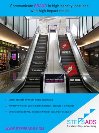 Communicate BRAND in high density locations
           with high impact media




 Latest concept of indoor media advertising

 Attractive way for your advertising target, because it’s moving!

 30,5 seconds BRAND exposure through passenger escalator




WWW.STEPSADS.COM
 