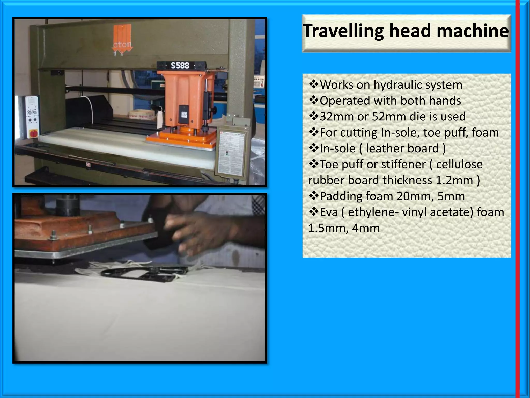 Travelling head machine
Works on hydraulic system
Operated with both hands
32mm or 52mm die is used
For cutting In-sole, toe puff, foam
In-sole ( leather board )
Toe puff or stiffener ( cellulose
rubber board thickness 1.2mm )
Padding foam 20mm, 5mm
Eva ( ethylene- vinyl acetate) foam
1.5mm, 4mm

 