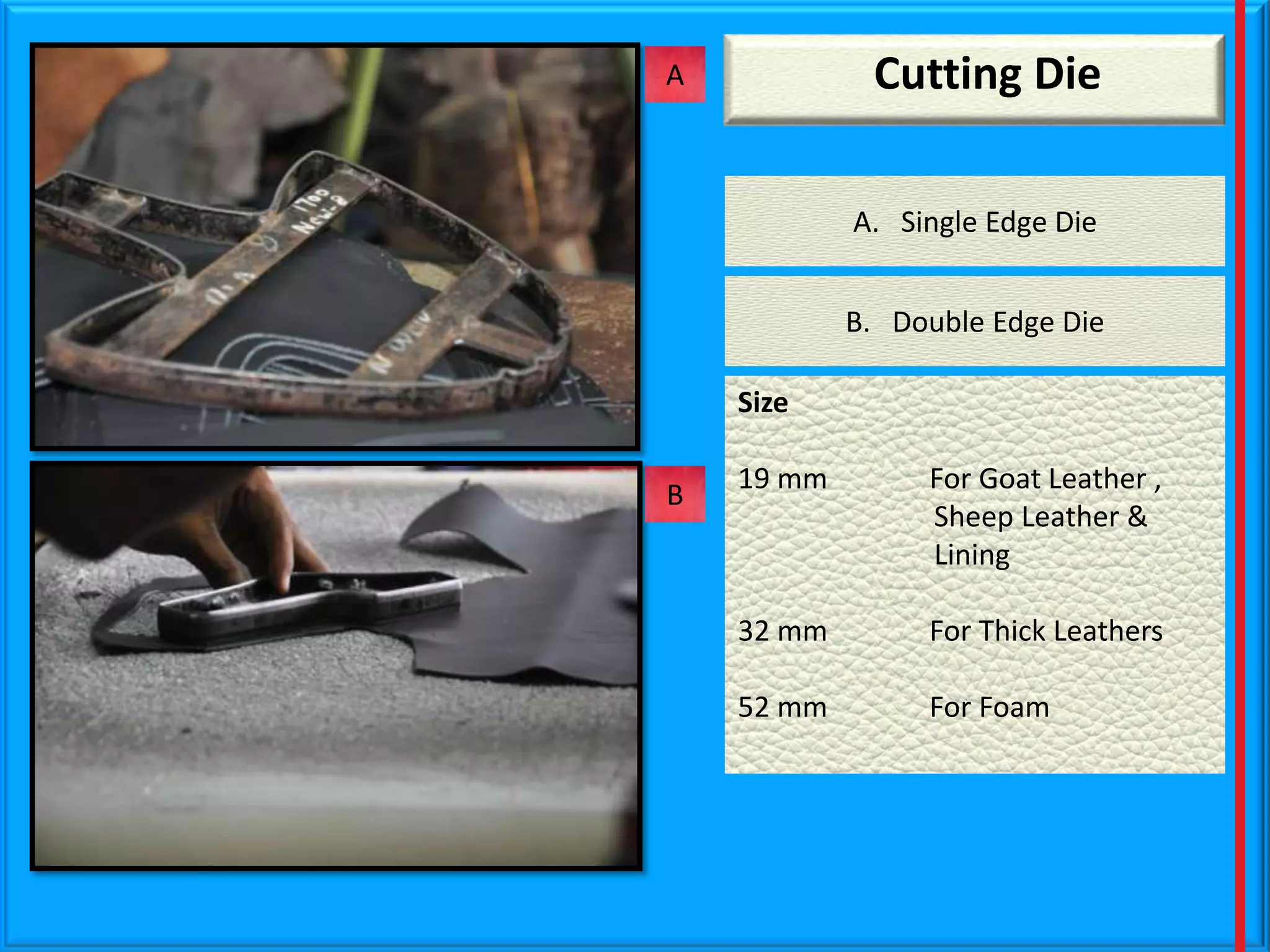 Cutting Die

A

A. Single Edge Die
B. Double Edge Die
Size
B

19 mm

For Goat Leather ,
Sheep Leather &
Lining

32 mm

For Thick Leathers

52 mm

For Foam

 