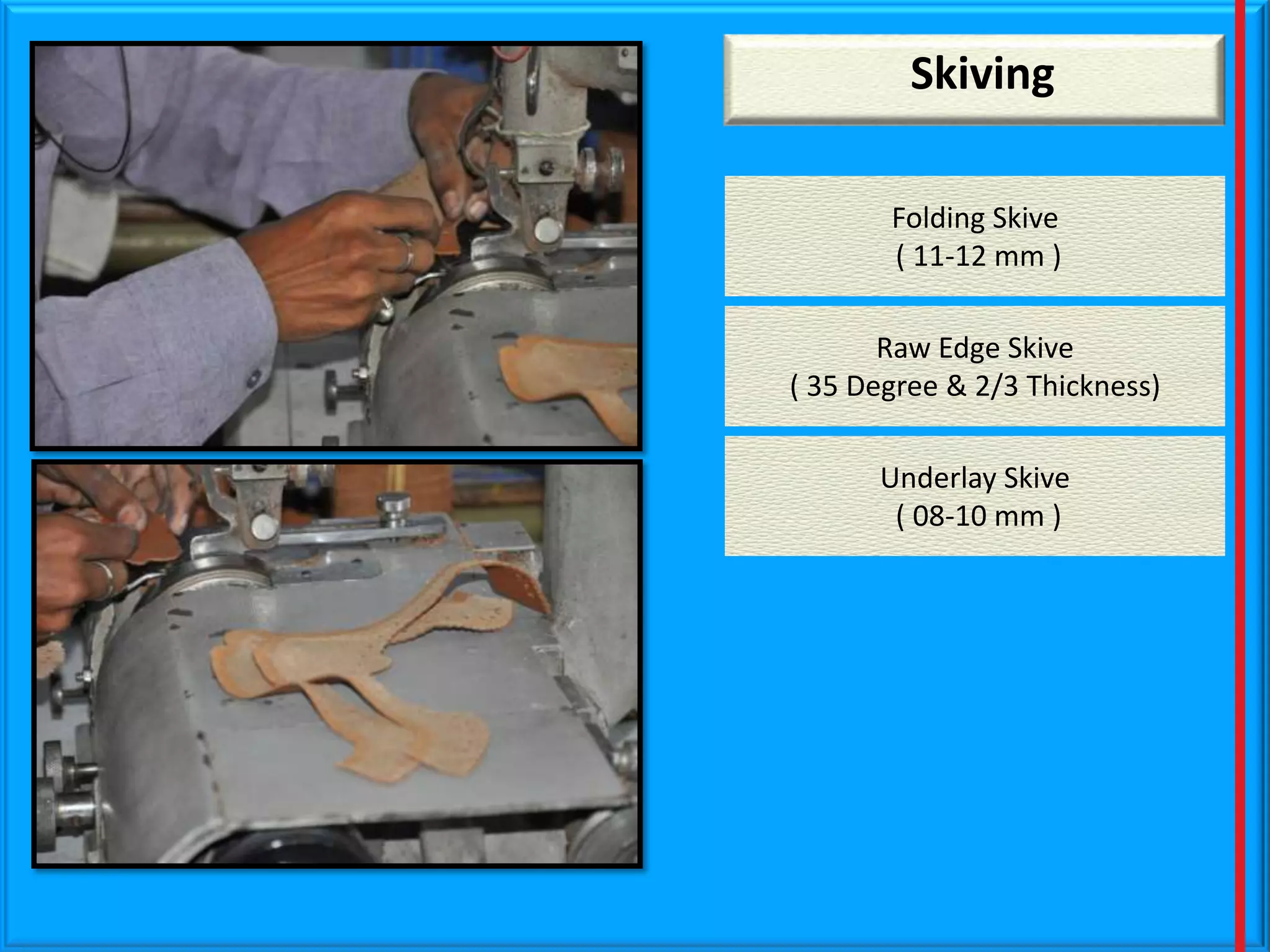 Skiving
Folding Skive
( 11-12 mm )
Raw Edge Skive
( 35 Degree & 2/3 Thickness)
Underlay Skive
( 08-10 mm )

 