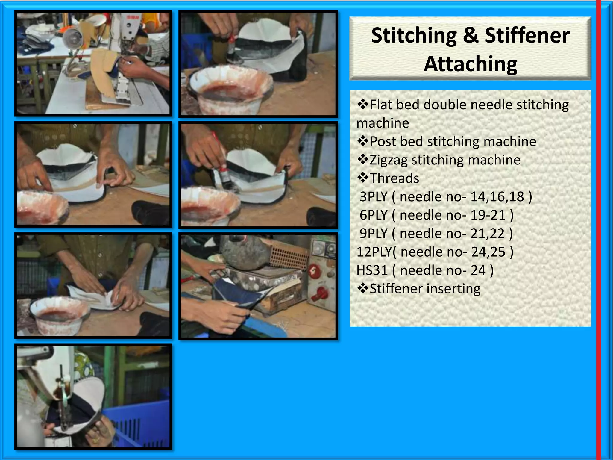Stitching & Stiffener
Attaching
Flat bed double needle stitching
machine
Post bed stitching machine
Zigzag stitching machine
Threads
3PLY ( needle no- 14,16,18 )
6PLY ( needle no- 19-21 )
9PLY ( needle no- 21,22 )
12PLY( needle no- 24,25 )
HS31 ( needle no- 24 )
Stiffener inserting

 