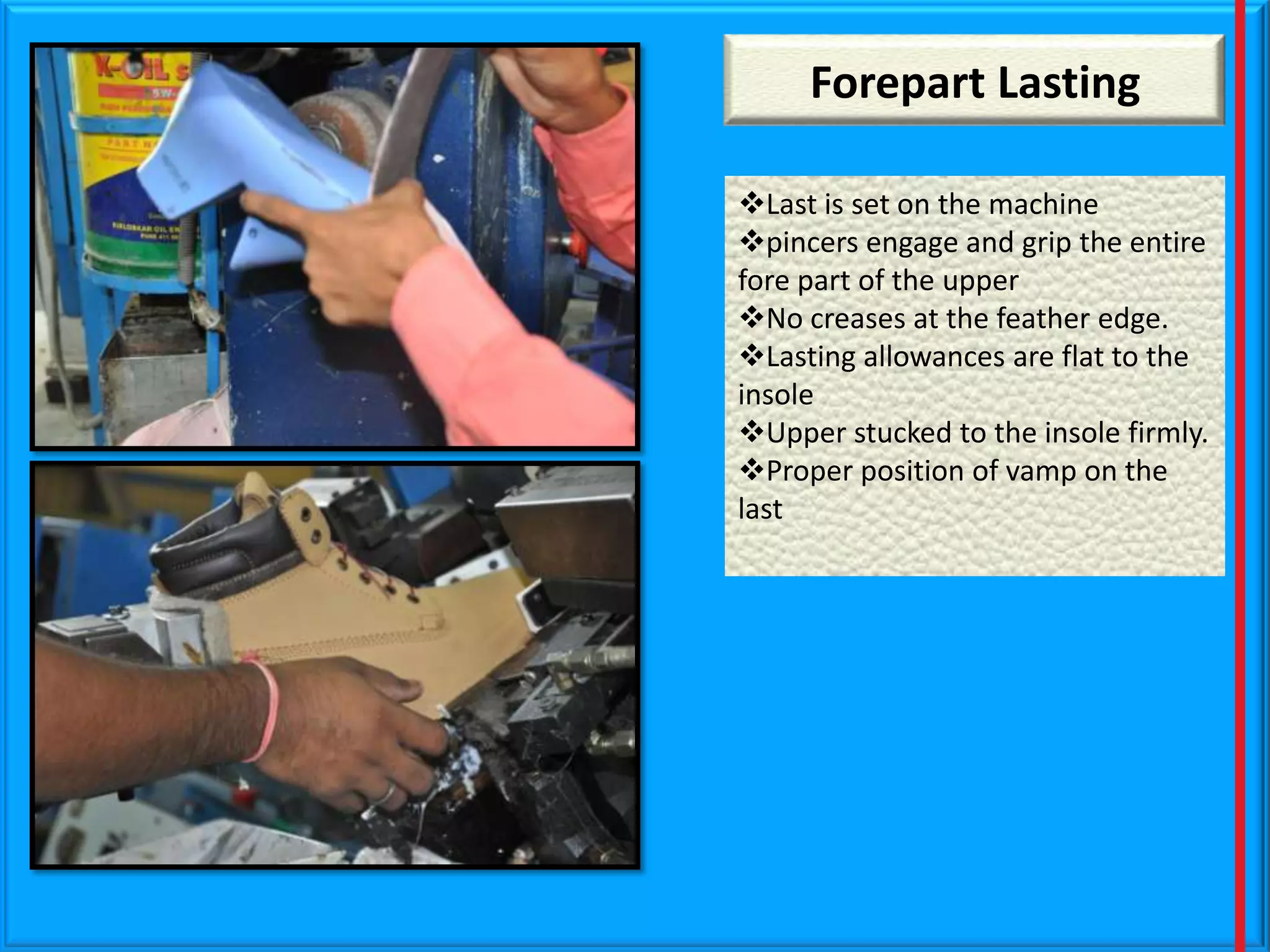 Forepart Lasting
Last is set on the machine
pincers engage and grip the entire
fore part of the upper
No creases at the feather edge.
Lasting allowances are flat to the
insole
Upper stucked to the insole firmly.
Proper position of vamp on the
last

 