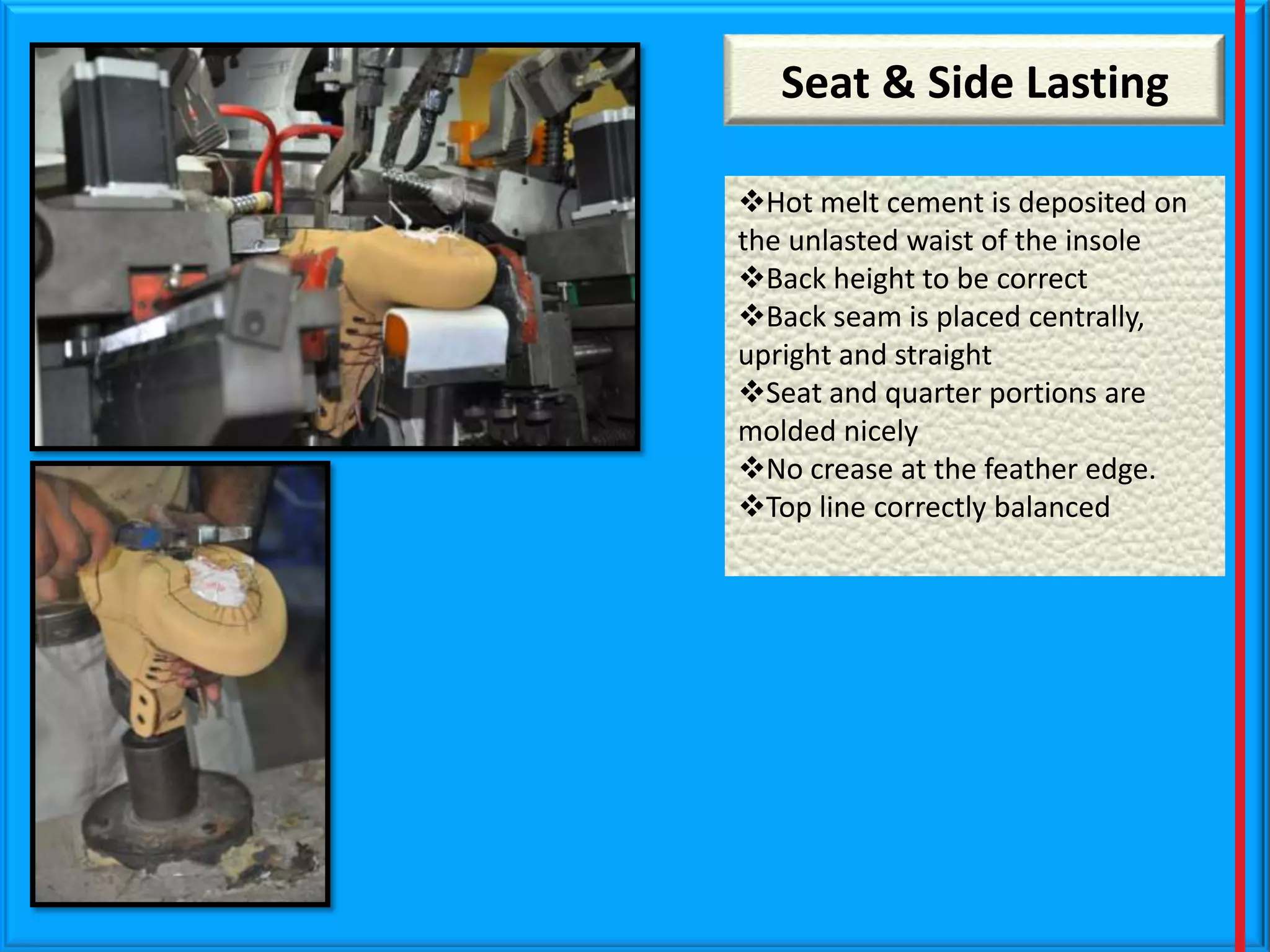 Seat & Side Lasting
Hot melt cement is deposited on
the unlasted waist of the insole
Back height to be correct
Back seam is placed centrally,
upright and straight
Seat and quarter portions are
molded nicely
No crease at the feather edge.
Top line correctly balanced

 