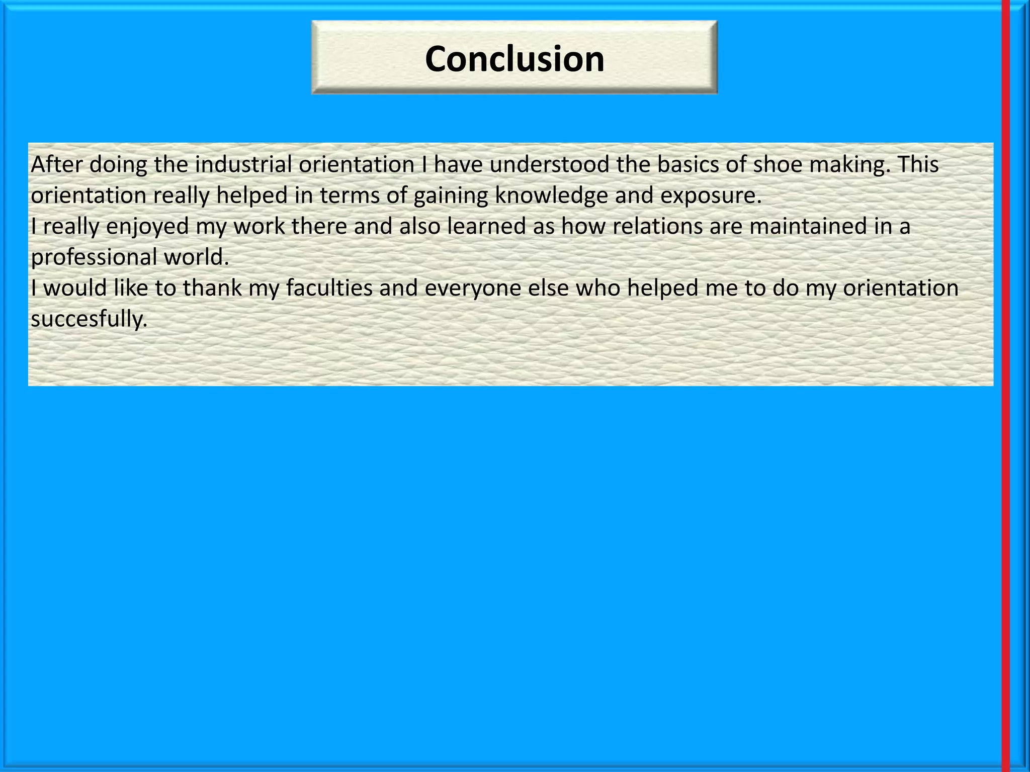 Conclusion
After doing the industrial orientation I have understood the basics of shoe making. This
orientation really helped in terms of gaining knowledge and exposure.
I really enjoyed my work there and also learned as how relations are maintained in a
professional world.
I would like to thank my faculties and everyone else who helped me to do my orientation
succesfully.

 