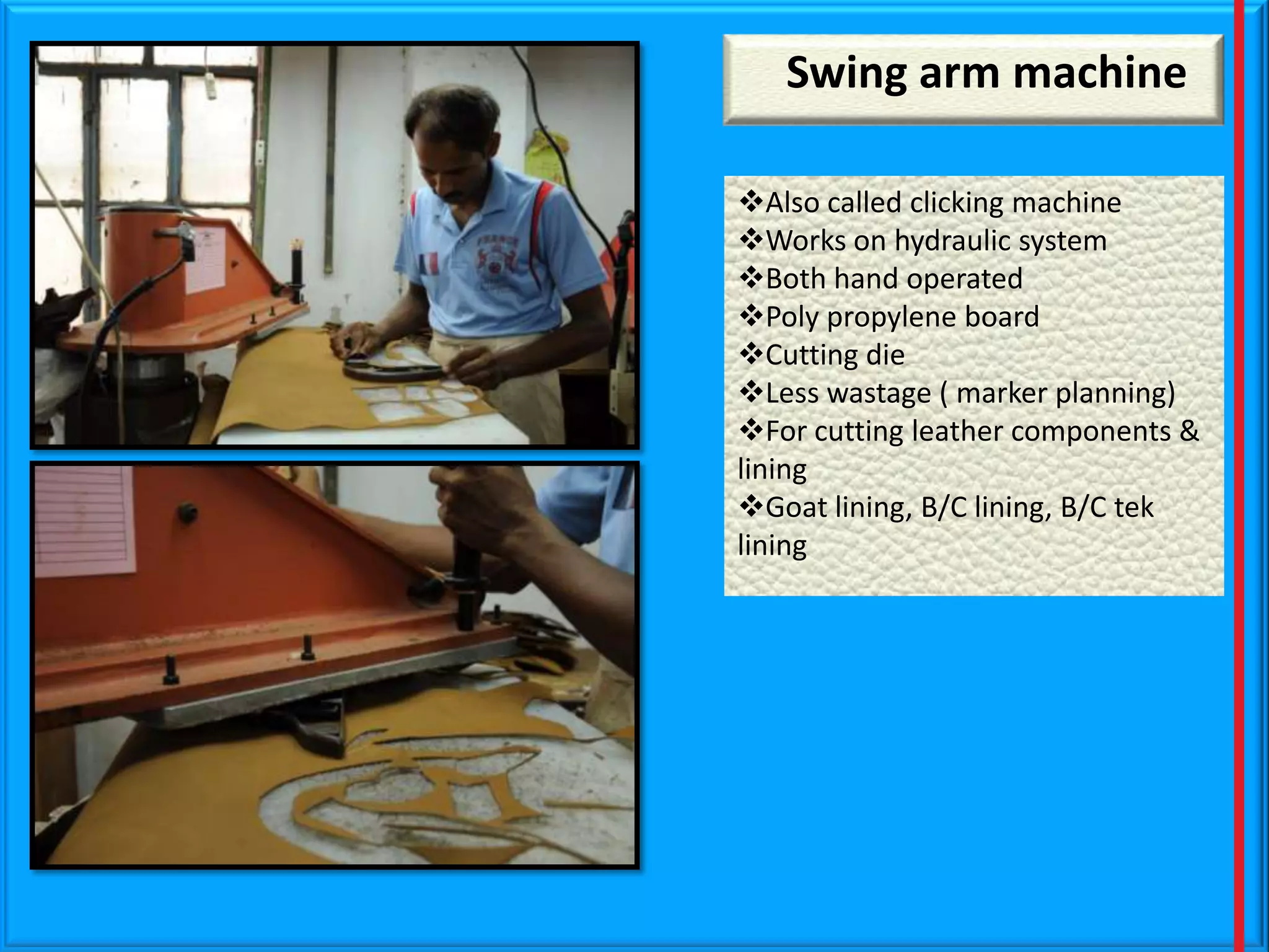 Swing arm machine
Also called clicking machine
Works on hydraulic system
Both hand operated
Poly propylene board
Cutting die
Less wastage ( marker planning)
For cutting leather components &
lining
Goat lining, B/C lining, B/C tek
lining

 
