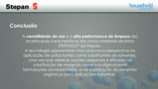 A versatilidade de uso e a alta performance de limpeza são
as principais características dos novos materiais da linha
STEPOSOL® da Stepan.
A tecnologia apresentada traz uma nova perspectiva na
aplicação de surfactantes como substituintes de solventes,
uma vez que oferece opções acessíveis e eficazes na
substituição de materiais como o butilglicol para
formulações domissanitárias, e na substituição de solventes
orgânicos para aplicações industriais.
Conclusão
 