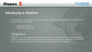 Introdução e Objetivo
A tecnologia “solvosurfactant” já foi lançada pela Stepan e está disponível através de
dois produtos do portfolio:
• STEPOSOL® MET 10-U
• STEPOSOL® CITRI-MET
Oferecer uma nova alternativa surfactante para a substituição de solventes, trazendo
produtos mais eficientes, mais versáteis e mais verdes do que os solventes de mercado
e do que as alternativas surfactantes já apresentadas com tal objetivo.
Objetivo:
 