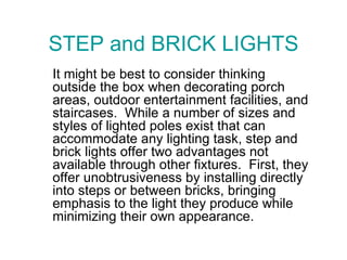 STEP and BRICK LIGHTS It might be best to consider thinking outside the box when decorating porch areas, outdoor entertainment facilities, and staircases.  While a number of sizes and styles of lighted poles exist that can accommodate any lighting task, step and brick lights offer two advantages not available through other fixtures.  First, they offer unobtrusiveness by installing directly into steps or between bricks, bringing emphasis to the light they produce while minimizing their own appearance.  