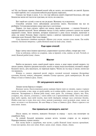 ты? Ну так будешь горячая. Никакой водой тебя не залить, ни ключевой, ни святой. Будешь
ты такой горячей, что с соседским кобелем рада будешь переспать.
Сказала так Зухра и ушла. А я с тех пор заболела самой отвратной болезнью, ибо при
бешенстве матки нет места ни чувствам, ни чести, ни совести».
Вот такой вот случай, и они не так уж редки. Женщину эту я вылечила.
Способов лечения этого заболевания достаточно много. Постепенно мы все их
разберем. Сегодня рассмотрим самые простые и доступные.
Первое, что надо сделать: забить кол между двумя могилами – с именем больной и
любой мужской могилой. Затем забиваем гвоздь в стену любого уличного туалета на задней
наружной стенке. Затем веником, которым подметали в доме после похорон, выметают в
доме, где живет больная. Берут стручок гороха с девятью горошинами и кладут по одной
горошине в рот больной. При этом говорят:
Сука ощенилась девятью щенками. Щенки суку сосут, молоко сучье пьют. Так пойди
хотенье, бесовское творенье, с рабы Божией (имя) на (имя суки). Аминь.
Еще один способ
Берут заячье мясо (можно кроличье), скармливают кусочек собаке, говоря при этом:
Сука за кобелями, кобели за сухарями, заяц за травой, а ты, матка, не ной. Господь со
мной, Божией рабой (имя). Аминь.
Мастит
Выйти на рассвете, взять левой рукой горсть земли, в доме перед печкой окурить эту
землю дымом, очертить средним пальцем, налить в чашку воды (полчашки), положить вокруг
больного места, дать высохнуть, не переходя порога. Читать на эту воду и землю, потом все
это выкинуть.
Встану я, умоюсь утренней росой, утрусь золотой пеленой, попрошу Богородицу
излечить болезнь лютую, отворить, отвить Солнце красное, грудь материнскую. Во имя
Отца и Сына и Святого Духа. Аминь.
От запущенного мастита
Ломают ветви березы и говорят:
Божиим часом, благословенным разом матери-березе тут не стоять, корни в черную
землю не пускать, а ты, жар, из груди выйди, на ее ветви пойди, суши их, пали, а мою грудь
отпусти. Заговариваю я, Божия раба (имя), свою грудь. Ты, огневица, уймись, ты, боль,
усмирись, ты, опухоль, угомонись, с меня сойди в ад, в преисподнюю пойди. Там есть котел,
там тебе гореть, там тебе тлеть, там тебе двадцать четыре часа суточные болеть.
Пойди слово мое в слово, дело мое в дело, шепот в шепоток, ключ на роток, язык, замок, на
ныне, на вечно и на бесконечно. Во имя Отца и Сына и Святого Духа. Ныне и присно и во
веки веков. Аминь.
Как правильно заговорить мастит
После заката, по темноте, выведите больную за ограду – пусть она посмотрит на
ущербную Луну.
За спиной больной женщины должен встать человек старше ее по возрасту
Перекрестившись, нужно сказать:
Как месяц тает и ущербает, так пусть у рабы Божией (имя) опухоль пропадает.
Слово мое крепко, дело мое лепко. Ключ, замок, язык. Аминь. Аминь. Аминь.
 