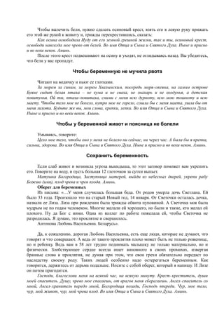 Чтобы вылечить бели, нужно сделать осиновый крест, взять его в левую руку прижать
его этой же рукой к животу и, трижды перекрестившись, сказать:
Как осина освободила Иуду от его земной грешной жизни, так и ты, осиновый крест,
освободи навсегда мое чрево от белей. Во имя Отца и Сына и Святого Духа. Ныне и присно
и во веки веков. Аминь.
После этого крест подвешивают на осину и уходят, не оглядываясь назад. Вы убедитесь,
что бели у вас пропадут.
Чтобы беременную не мучила рвота
Читают на водичку и пьют ее глотками.
За морем за синим, за морем Хвалынским, посередь моря-океяна, на самом острове
Буяне сидит белая птаха – не кума и не сваха, не знахарь и не колдунья, а детская
повитунья. Ой ты, птаха-повитаха, сними с меня всю дурноту, всю мою тошноту и всю
маету. Чтобы тело мое не болело, нутро мое не горело, сошла бы с меня маета, ушла бы от
меня лихота. Будьте же вы, мои слова, крепки, лепки. Во имя Отца и Сына и Святого Духа.
Ныне и присно и во веки веков. Аминь.
Чтобы у беременной живот и поясница не болели
Умываясь, говорите:
Цело мое тело, чтобы оно у меня не болело ни сейчас, ни через час. А была бы я крепка,
сильна, здорова. Во имя Отца и Сына и Святого Духа. Ныне и присно и во веки веков. Аминь.
Сохранить беременность
Если слаб живот и возникла угроза выкидыша, то этот заговор поможет вам укрепить
его. Говорите на воду, и пусть больная 12 глоточков за сутки выпьет.
Матушка Богородица, Заступница матерей, выйди из небесных дверей, укрепи рабу
Божию (имя), плод чрева и чрев плода. Аминь.
Оберег для беременных
Из письма: «…У меня случилась большая беда. От родов умерла дочь Светлана. Ей
было 33 года. Произошло это на старый Новый год, 14 января. От Светочки осталась дочка,
назвали ее Лиза. Лиза при рождении была трижды обвита пуповиной. А Светочка моя была
мудрым не по годам человеком. Многие желали ей хорошего, но были и такие, кто желал ей
плохого. Ну да Бог с ними. Одна из коллег по работе пожелала ей, чтобы Светочка не
разродилась. Я думаю, это проклятие и свершилось.
Антонова Любовь Васильевна. Беларусь».
Да, к сожалению, дорогая Любовь Васильевна, есть еще люди, которые не думают, что
говорят и что совершают. А ведь от такого проклятия плохо может быть не только роженице,
но и ребенку. Ведь вам в 58 лет трудно поднимать малышку не только материально, но и
физически. Злобствующее сердце всегда ищет виновного в своих промахах, извергая
бранные слова и проклятия, не думая при этом, что свои грехи обязательно передаст по
наследству своему роду. Таких людей особенно надо остерегаться беременным. Как
говорится, держитесь от дерьма подальше. Носите с собой оберег, который я напишу. И Лизе
он потом пригодится.
Господи, благослови меня на всякий час, на всякую минуту. Крест-креститель, души
моей спаситель. Душу, чрево мое спасаешь, от врагов меня сберегаешь. Ангел-спаситель со
мной, Ангел-хранитель передо мной, Богородица позади, Господь впереди. Чур, мое тело,
чур, мой живот, чур, мой чрева плод. Во имя Отца и Сына и Святого Духа. Аминь.
 
