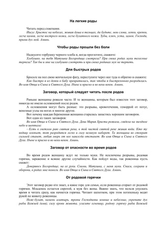 На легкие роды
Читать перед схватками.
Иисус Христос на небесах, живая душа в тельцах, да будьте, мои слова, лепки, крепки,
легче камня, легче вострого ножа, легче булатного ножа. Зубы, ключ, уста, замок. Господи,
прими дух мой. Аминь.
Чтобы роды прошли без боли
Надкусите горбушку черного хлеба и, когда проглотите, скажите:
Хлебушко, на тебя Матушка Богородица смотрела? При своих родах муки телесные
терпела? Так бы и мне на хлебушко смотреть и при своих родинах мук не терпеть.
Для быстрых родов
Бросьте на пол свою венчальную фату, переступите через нее туда и обратно и скажите:
Как быстро я из девки в бабу превратилась, так чтобы я быстрехонько разродилась.
Во имя Отца и Сына и Святого Духа. Ныне и присно и во веки веков. Аминь.
Заговор, который следует читать после родов
Раньше женщины рожали часто. И те женщины, которым был известен этот заговор,
никогда не имели осложнений после родов.
А осложнения могут быть разные: это разрывы, кровотечения, геморрой от потуг,
венозные узлы на ногах и многое другое.
Вот почему каждая беременная женщина старалась запастись хорошим заговором.
Вот один из таких заговоров:
Во имя Отца и Сына и Святого Духа. Дева Мария Христа рожала, глядела на звездное
небо и шептала:
– Есть в светлом раю святая река, в той чистой святой реке живая вода. Кто ту
водицу изопьет, тот разродится легко и силу великую наберет. Та женщина во стократ
сильней станет, любая хворь от нее навсегда отстанет. Во имя Отца и Сына и Святого
Духа. Ныне и присно и во веки веков. Аминь.
Заговор от опасности во время родов
Во время родов женщину ждут не только муки. Не исключены разрывы, родовая
горячка, заражение и всякие другие случайности. Как пойдут воды, так роженица пусть
скажет:
Доверяюсь Богородице, на ее руки. Сними, Матушка, с меня муки. Спаси, сохрани и
оборони, в родах мне помоги. Во имя Отца и Сына и Святого Духа. Аминь.
От родовой горячки
Этот заговор редко кто знает, а какое горе для семьи, если роженица сгорает от родовой
горячки. Младенец остается сиротой, а муж без жены. Важно знать, что нельзя упускать
время и читать сразу, как начнется горячка. Читают шепотком, при этом потихоньку водят
рукой по животу роженицы.
Нож-булат, камень алатырь, тропы Господневы земные и небесные, укрепите дух
рабы Божией (имя), силу крови живота, угасите огневицу, родову горячку рабы Божией
 