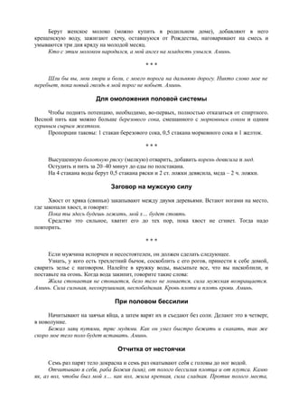 Берут женское молоко (можно купить в родильном доме), добавляют в него
крещенскую воду, зажигают свечу, оставшуюся от Рождества, наговаривают на смесь и
умываются три дня кряду на молодой месяц.
Кто с этим молоком народился, а мой ангел на младость умылся. Аминь.
* * *
Шли бы вы, мои хвори и боли, с моего порога на дальнюю дорогу. Никто слово мое не
перебьет, пока новый гвоздь в мой порог не вобьет. Аминь.
Для омоложения половой системы
Чтобы поднять потенцию, необходимо, во-первых, полностью отказаться от спиртного.
Весной пить как можно больше березового сока, смешанного с морковным соком и одним
куриным сырым желтком.
Пропорции таковы: 1 стакан березового сока, 0,5 стакана морковного сока и 1 желток.
* * *
Высушенную болотную ряску (мелкую) отварить, добавить корень девясила и мед.
Остудить и пить за 20–40 минут до еды по полстакана.
На 4 стакана воды берут 0,5 стакана ряски и 2 ст. ложки девясила, меда – 2 ч. ложки.
Заговор на мужскую силу
Хвост от хряка (свиньи) закапывают между двумя деревьями. Встают ногами на место,
где закопали хвост, и говорят:
Пока ты здесь будешь лежать, мой х… будет стоять.
Средство это сильное, хватит его до тех пор, пока хвост не сгниет. Тогда надо
повторить.
* * *
Если мужчина испорчен и несостоятелен, он должен сделать следующее.
Узнать, у кого есть трехлетний бычок, соскоблить с его рогов, принести к себе домой,
сварить зелье с наговором. Налейте в кружку воды, высыпьте все, что вы наскоблили, и
поставьте на огонь. Когда вода закипит, говорите такие слова:
Жила стонаетая не стонается, бело тело не ломается, сила мужская возвращается.
Аминь. Сила сильная, несокрушимая, неспобедимая. Кровь плоти и плоть крови. Аминь.
При половом бессилии
Начитывают на заячьи яйца, а затем варят их и съедают без соли. Делают это в четверг,
в новолуние.
Бежал заяц путями, тряс мудями. Как он умел быстро бежать и скакать, так же
скоро мое тело поло будет вставать. Аминь.
Отчитка от нестоячки
Семь раз парят тело докрасна и семь раз окатывают себя с головы до ног водой.
Отчитываю я себя, раба Божия (имя), от полого бессилия плотца и от плутса. Камю
як, аз вол, чтобы был мой х… как кол, жила крепкая, сила сладкая. Против полого места,
 