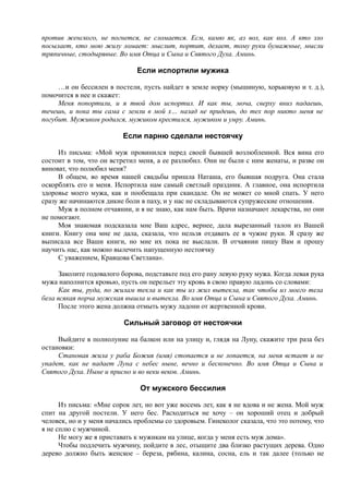 против женского, не погнется, не сломается. Есм, камю як, аз вол, как кол. А кто зло
посылает, кто мою жилу ломает: мыслит, портит, делает, тому руки бумажные, мысли
тряпичные, стодырявые. Во имя Отца и Сына и Святого Духа. Аминь.
Если испортили мужика
…и он бессилен в постели, пусть найдет в земле норку (мышиную, хорьковую и т. д.),
помочится в нее и скажет:
Меня попортили, и я твой дом испортил. И как ты, моча, сверху вниз падаешь,
течешь, и пока ты сама с земли в мой х… назад не придешь, до тех пор никто меня не
погубит. Мужиком родился, мужиком крестился, мужиком и умру. Аминь.
Если парню сделали нестоячку
Из письма: «Мой муж провинился перед своей бывшей возлюбленной. Вся вина его
состоит в том, что он встретил меня, а ее разлюбил. Они не были с ним женаты, и разве он
виноват, что полюбил меня?
В общем, во время нашей свадьбы пришла Наташа, его бывшая подруга. Она стала
оскорблять его и меня. Испортила нам самый светлый праздник. А главное, она испортила
здоровье моего мужа, как и пообещала при скандале. Он не может со мной спать. У него
сразу же начинаются дикие боли в паху, и у нас не складываются супружеские отношения.
Муж в полном отчаянии, и я не знаю, как нам быть. Врачи назначают лекарства, но они
не помогают.
Моя знакомая подсказала мне Ваш адрес, вернее, дала вырезанный талон из Вашей
книги. Книгу она мне не дала, сказала, что нельзя отдавать ее в чужие руки. Я сразу же
выписала все Ваши книги, но мне их пока не выслали. В отчаянии пишу Вам и прошу
научить нас, как можно вылечить напущенную нестоячку
С уважением, Кравцова Светлана».
Заколите годовалого борова, подставьте под его рану левую руку мужа. Когда левая рука
мужа наполнится кровью, пусть он перельет эту кровь в свою правую ладонь со словами:
Как ты, руда, по жилам текла и как ты из жил вытекла, так чтобы из моего тела
бела всякая порча мужская вышла и вытекла. Во имя Отца и Сына и Святого Духа. Аминь.
После этого жена должна отмыть мужу ладони от жертвенной крови.
Сильный заговор от нестоячки
Выйдите в полнолуние на балкон или на улицу и, глядя на Луну, скажите три раза без
остановки:
Становая жила у раба Божия (имя) стопается и не лопается, на меня встает и не
упадет, как не падает Луна с небес ныне, вечно и бесконечно. Во имя Отца и Сына и
Святого Духа. Ныне и присно и во веки веков. Аминь.
От мужского бессилия
Из письма: «Мне сорок лет, но вот уже восемь лет, как я не вдова и не жена. Мой муж
спит на другой постели. У него бес. Расходиться не хочу – он хороший отец и добрый
человек, но и у меня начались проблемы со здоровьем. Гинеколог сказала, что это потому, что
я не сплю с мужчиной.
Не могу же я приставать к мужикам на улице, когда у меня есть муж дома».
Чтобы подлечить мужчину, пойдите в лес, отыщите два близко растущих дерева. Одно
дерево должно быть женское – береза, рябина, калина, сосна, ель и так далее (только не
 