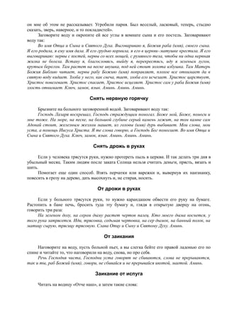 он мне об этом не рассказывает. Угробили парня. Был веселый, ласковый, теперь, стыдно
сказать, зверь, наверное, и то покладистей».
Заговорите воду и окропите ей все углы в комнате сына и его постель. Заговаривают
воду так:
Во имя Отца и Сына и Святого Духа. Выговариваю я, Божия раба (имя), своего сына.
Я его родила, я ему имя дала. Я его грудью кормила, я его в церкви-матушке крестила. Я его
выговариваю: нервы с костей, нервы со всех мощей, с румяного тела, чтобы ни одна нервная
жилка не болела. Встану я, благословясь, выйду я, перекрестясь, иду я зеленым лугом,
крутым берегом. Там растет на песке ивушка, под ней стоит золота избушка. Там Матерь
Божия Библию читает, нервы рабу Божию (имя) поправляет, плохое все отнимает да в
святую воду кидает. Злоба у него, как свеча, тает, злоба его исчезает. Христос царствует,
Христос повелевает. Христос спасает, Христос исцеляет. Христос сам у раба Божия (имя)
злость отнимает. Ключ, замок, язык. Аминь. Аминь. Аминь.
Снять нервную горячку
Брызните на больного заговоренной водой. Заговаривают воду так:
Господь Лазаря воскрешал, Господь страждущим помогал. Боже мой, Боже, помоги и
мне тоже. На море, на песке, на большой глубине серый камень лежит, на том камне сам
Адонай стоит, железным жезлом машет, из головы (имя) дурь выбивает. Мои слова, мои
уста, а помощь Иисуса Христа. Я те слова говорю, а Господь Бог помогает. Во имя Отца и
Сына и Святого Духа. Ключ, замок, язык. Аминь. Аминь. Аминь.
Снять дрожь в руках
Если у человека трясутся руки, нужно протереть пыль в церкви. И так делать три дня в
убыльный месяц. Таким людям после заката Солнца нельзя считать деньги, прясть, вязать и
шить.
Помогает еще один способ. Взять перчатки или варежки и, вывернув их наизнанку,
повесить в грозу на дерево, дать высохнуть и, не стирая, носить.
От дрожи в руках
Если у больного трясутся руки, то нужно карандашом обвести его руку на бумаге.
Растопить в бане печь, бросить туда эту бумагу и, глядя в открытую дверцу на огонь,
говорить три раза:
На зеленом долу, на сером дыму растет чертов палец. Кто моего дыма коснется, у
того рука затрясется. Иди, трясовка, седьмая чертовка, на сер дымок, на банный полок, на
матицу сырую, трясицу трясовую. Слава Отцу и Сыну и Святому Духу. Аминь.
От заикания
Наговорите на воду, пусть больной пьет, а вы слегка бейте его правой ладонью его по
спине и читайте то, что наговорили на воду, снова, но про себя.
Речь Господня чиста, Господни уста говорят не сбиваются, слова не прерываются,
так и ты, раб Божий (имя), говори, не сбивайся и не прерывайся икотой, маетой. Аминь.
Заикание от испуга
Читать на водицу «Отче наш», а затем такие слова:
 