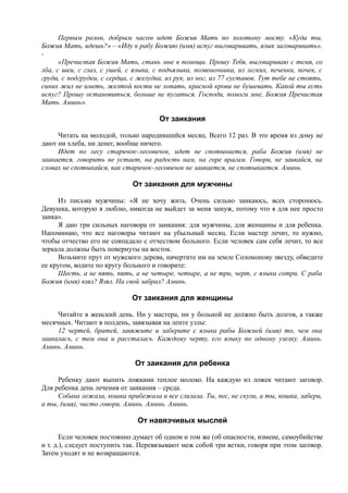 Первым разом, добрым часом идет Божия Мать по золотому мосту. «Куда ты,
Божия Мать, идешь?» – «Иду к рабу Божию (имя) испуг выговаривать, язык заговаривать».
-
«Пречистая Божия Мать, стань мне в помощи. Прошу Тебя, выговариваю с темя, со
лба, с шеи, с глаз, с ушей, с языка, с подъязыка, позвоночника, из легких, печенки, почек, с
груди, с подгрудки, с сердца, с желудка, из рук, из ног, из 77 суставов. Тут тебе не стоять,
синих жил не иметь, желтой кости не лопать, красной крови не бушевать. Какой ты есть
испуг? Прошу остановиться, больше не пугаться. Господи, помоги мне, Божия Пречистая
Мать. Аминь».
От заикания
Читать на молодой, только народившийся месяц. Всего 12 раз. В это время из дому не
дают ни хлеба, ни денег, вообще ничего.
Идет по лесу старичок-лесовичок, идет не спотыкается, раба Божия (имя) не
заикается, говорить не устает, на радость нам, на горе врагам. Говори, не заикайся, на
словах не спотыкайся, как старичок-лесовичок не заикается, не спотыкается. Аминь.
От заикания для мужчины
Из письма мужчины: «Я не хочу жить. Очень сильно заикаюсь, всех сторонюсь.
Девушка, которую я люблю, никогда не выйдет за меня замуж, потому что я для нее просто
заика».
Я даю три сильных наговора от заикания: для мужчины, для женщины и для ребенка.
Напоминаю, что все наговоры читают на убыльный месяц. Если мастер лечит, то нужно,
чтобы отчество его не совпадало с отчеством больного. Если человек сам себя лечит, то все
зеркала должны быть повернуты на восток.
Возьмите прут от мужского дерева, начертите им на земле Соломонову звезду, обведите
ее кругом, водите по кругу больного и говорите:
Шесть, а не пять, пять, а не четыре, четыре, а не три, черт, с языка сотри. С раба
Божия (имя) взял? Взял. На свой забрал? Аминь.
От заикания для женщины
Читайте в женский день. Ни у мастера, ни у больной не должно быть долгов, а также
месячных. Читают в полдень, завязывая на ленте узлы:
12 чертей, братей, завяжите и заберите с языка рабы Божией (имя) то, чем она
заикалась, с тем она и рассталась. Каждому черту, его языку по одному узелку. Аминь.
Аминь. Аминь.
От заикания для ребенка
Ребенку дают выпить ложками теплое молоко. На каждую из ложек читают заговор.
Для ребенка день лечения от заикания – среда.
Собака лежала, кошка прибежала и все слизала. Ты, пес, не скули, а ты, кошка, забери,
а ты, (имя), чисто говори. Аминь. Аминь. Аминь.
От навязчивых мыслей
Если человек постоянно думает об одном и том же (об опасности, измене, самоубийстве
и т. д.), следует поступить так. Перевязывают меж собой три ветки, говоря при этом заговор.
Затем уходят и не возвращаются.
 