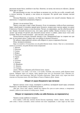 рассказам видно было, влюблен в нее был. Конечно, не всему она могла его обучить. Далеко
жили друг от друга.
Вот рассказывал он мне, что она брала за мизинец тех, кто был не в себе, головой слаб,
и читала молитву. Те кричат, а она палец не отпускает. На третий день человек чистым
уходил.
Наталья Ивановна, я надеюсь, что Вам она передала этот способ лечения. Прошу его
напечатать. С искренним уважением, Кирилл».
Делают это на полную Луну.
Чертят углем круг, в круг ставят больного. Если это женщина, чтобы не было месячных.
Берут левой рукой за мизинец правой руки больного, вторую руку мастер держит на иконе
Спасителя. Смотрит прямо в глаза больному. Читают, не прерываясь, как бы себя больной ни
вел. Бывает, больной описается или, того хуже, кричит шибко. Нужно отчитать 12 раз. Так
делают три вечера. В третий день больной сильно потеет и слабеет. Дома после этого спит
сутками. Поят его только молоком – день кислым, день цельным.
Потом болезнь отходит, больной «входит в ум». Начерченный круг не стирают все три
дня, до последнего раза. Стирает круг кто-нибудь из родных больного.
Не забудьте перед работой сделать себе обереги от укуса и перехвата болезни.
Итак, заговор на мизинец:
Беру я и поведу я 12 нечистых сил от раба Божия (имя). Аминь. Зову их я, выкликиваю,
имена их называю, от раба Божия (имя) направляю:
1. Мхепея
2. Палемея
3. Гледея
4. Иофея
5. Рахулата
6. Чурая
7. Ивея
8. Саломея
9. Хадата
10. Ирифата
11. Хатана
12. Сатана.
Аминь. Идите и заберите раба Божия (имя). Аминь.
Возьмите с его очей, с его чела, с его пути. Господи, мне помоги, раба Божия (имя)
исцели. Забираю через его перст, через правую руку всю его безумную муку. Очисти его,
Господь, через свое повеленье. Дай ему, Господь, исцеленье. Через меня, слугу, через мое дело
очисти его безумное тело. Во имя Отца и Сына и Святого Духа. Аминь.
Оберег от укуса безумного при лечении
Бросьте щепоть соли в воду, заговорите и умойтесь заговорной водой перед лечением
безумного, так как бывает, что больной кусается.
Дай мне, Ангел мой, стрелу, чтобы та стрела без лука не влет летала, а сторожем
стояла, зубов ко мне ничьих не подпускала. Аминь.
Оберег от перехвата (чтобы на себя болезнь не перехватить)
Чешите голову гребнем и говорите:
Если найду у себя вшу, только тогда болезнь перетащу. Аминь. Аминь. Аминь. Ангел
мой слова с делом слепляет, своим ключом мое дело закрывает, в сине море на дно ключ
 