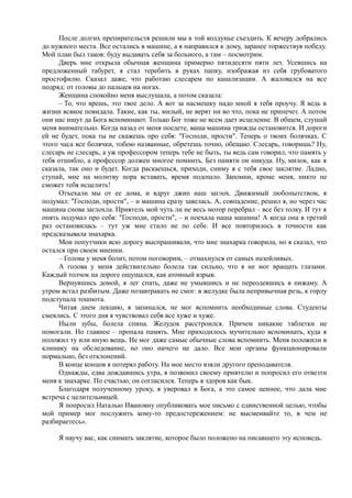 После долгих препирательств решили мы к той колдунье съездить. К вечеру добрались
до нужного места. Все остались в машине, а я направился к дому, заранее торжествуя победу.
Мой план был таков: буду выдавать себя за больного, а там – посмотрим.
Дверь мне открыла обычная женщина примерно пятидесяти пяти лет. Усевшись на
предложенный табурет, я стал теребить в руках папку, изображая из себя грубоватого
простофилю. Сказал даже, что работаю слесарем по канализации. А жаловался на все
подряд: от головы до пальцев на ногах.
Женщина спокойно меня выслушала, а потом сказала:
– То, что врешь, это твое дело. А вот за насмешку надо мной я тебя проучу. Я ведь в
жизни всякое повидала. Такие, как ты, милый, не верят ни во что, пока не припечет. А потом
они нас ищут да Бога вспоминают. Только Бог тоже не всем дает исцеление. В общем, слушай
меня внимательно. Когда назад от меня поедете, ваша машина трижды остановится. И дороги
ей не будет, пока ты не скажешь про себя: "Господи, прости". Теперь о твоих болячках. С
этого часа все болячки, тобою названные, обретешь точно, обещаю. Слесарь, говоришь? Ну,
слесарь не слесарь, а уж профессором теперь тебе не быть, ты ведь сам говорил, что память у
тебя отшибло, а профессор должен многое помнить. Без памяти он никуда. Ну, милок, как я
сказала, так оно и будет. Когда раскаешься, приходи, сниму я с тебя свое заклятие. Ладно,
ступай, мне на молитву пора вставать, время подошло. Запомни, кроме меня, никто не
сможет тебя исцелить!
Отъехали мы от ее дома, и вдруг джип наш заглох. Движимый любопытством, я
подумал: "Господи, прости", – и машина сразу завелась. А, совпадение, решил я, но через час
машина снова заглохла. Приятель мой чуть ли не весь мотор перебрал – все без толку. И тут я
опять подумал про себя: "Господи, прости", – и поехала наша машина! А когда она в третий
раз остановилась – тут уж мне стало не по себе. И все повторилось в точности как
предсказывала знахарка.
Мои попутчики всю дорогу выспрашивали, что мне знахарка говорила, но я сказал, что
остался при своем мнении.
– Голова у меня болит, потом поговорим, – отмахнулся от самых назойливых.
А голова у меня действительно болела так сильно, что я не мог вращать глазами.
Каждый толчок на дороге ощущался, как атомный взрыв.
Вернувшись домой, я лег спать, даже не умывшись и не переодевшись в пижаму. А
утром встал разбитым. Даже позавтракать не смог: в желудке была непривычная резь, к горлу
подступала тошнота.
Читая днем лекцию, я запинался, не мог вспомнить необходимые слова. Студенты
смеялись. С этого дня я чувствовал себя все хуже и хуже.
Ныли зубы, болела спина. Желудок расстроился. Причем никакие таблетки не
помогали. Но главное – пропала память. Мне приходилось мучительно вспоминать, куда я
положил ту или иную вещь. Не мог даже самые обычные слова вспомнить. Меня положили в
клинику на обследование, но оно ничего не дало. Все мои органы функционировали
нормально, без отклонений.
В конце концов я потерял работу. На мое место взяли другого преподавателя.
Однажды, едва дождавшись утра, я позвонил своему приятелю и попросил его отвезти
меня к знахарке. По счастью, он согласился. Теперь я здоров как бык.
Благодаря полученному уроку, я уверовал в Бога, а это самое ценное, что дала мне
встреча с целительницей.
Я попросил Наталью Ивановну опубликовать мое письмо с единственной целью, чтобы
мой пример мог послужить кому-то предостережением: не высмеивайте то, в чем не
разбираетесь».
Я научу вас, как снимать заклятие, которое было положено на писавшего эту исповедь.
 
