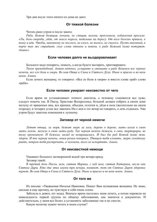 Три дня после этого ничего из дома не дают.
От тяжкой болезни
Читать рано утром и после заката:
Раба, Божия болящая, ночами, не спящая, колени, преклонила, избавления просила:
«Ты, боль-хвороба, уйди, от моего порога, подальше на дорогу. От кого болезнь пришла, к
тому и иди. Чтобы, виновному не моглось, не елось, не пилось, не спалось. Пусть виновный, в
порче так же страдает, силу слова отныне и вовеки, к рабе Божией (имя) потеряет.
Аминь».
Если человек долго не выздоравливает
Больного надо попарить, помыть, а когда будете вытирать, приговаривать:
Тихон преподобный, Антип-водопол, усмирите и утешите в рабе Божием все черные
немочи, все его боли и хвори. Во имя Отца и Сына и Святого Духа. Ныне и присно и во веки
веков. Аминь.
Если лечите женщину, то говорите: «Все ее боли и хвори» и вместо слова «раб» слово
«раба».
Если человек умирает неизвестно от чего
Если врачи не устанавливают точного диагноза, а человеку становится все хуже,
следует помочь так. В Пасху, Христово Воскресенье, больной должен собрать в своем доме
шелуху от крашеных яиц, все крошки, объедки, остатки и, уйдя в поле (желательно на своем
огороде), в четырех углах все закопать Ни с кем в тот вечер не говорить, а лечь отдыхать. Уже
утром будут заметны изменения к лучшему.
Заговор от черной немочи
Летит птица, за моря, бежит зверь за леса, дерево в дерево, мать-земля в свою
мать-землю, железо в свою мать-руду. Так черная немочь бежала, в свои, тартарары, во
тьму кромешную. И бежала, назад не возвращалась. И был бы раб Божий (имя) жив,
здоров. И ты черная немочь, моим речам покорись. Птицам тебя клевать, зверю голодному
рвать, ветром тебя растрепать, а человека, того не испортить. Аминь.
От неизвестной немощи
Умывают больного заговоренной водой три вечера кряду.
Заговор такой:
В третий день Пасхи, шла, святая Марина, с ней шла, святая Катерина, несли они
Святые Дары. Кто два этих имени три вечера, помянет, тот от Святых Даров здоровье
вернет. Во имя Отца и Сына и Святого Духа. Ныне и присно и во веки веков. Аминь.
От того же
Из письма: «Уважаемая Наталья Ивановна. Пишет Вам незнакомая женщина. Не знаю,
сколько я еще протяну, но чувствую я себя очень плохо.
Заболела я девять лет назад. Вначале врачи пытались меня лечить, а потом перевели на
инвалидность первой группы по общему заболеванию, как значится в документах. И
действительно, у меня все болит, а установить заболевание так и не смогли.
Какую молитву нужно читать в моем случае?
 