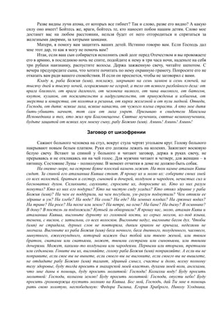 Разве видны лучи атома, от которых все гибнет? Так и слово, разве его видно? А какую
силу оно имеет! Бойтесь же, враги, бойтесь те, кто наносит побои нашим детям. Слово мое
достанет вас на любом расстоянии, нельзя будет от него отгородиться и спрятаться за
железными дверями, за хитрыми замками.
Матери, я помогу вам защитить ваших детей. Истинно говорю вам. Если Господь дал
мне этот дар, то как я могу не помочь вам?
Итак, если ваш сын собирается исполнить свой долг перед Отечеством и вы провожаете
его в армию, в последнюю ночь не спите, подойдите к нему в три часа ночи, наденьте на себя
три рубахи наизнанку, распустите волосы. Держа зажженную свечу, читайте шепотом. С
вечера предупредите сына, что хотите почитать по нему охранную грамоту. Попросите его не
отказать вам ради вашего спокойствия. И если он проснется, чтобы не заговорил с вами.
Кладу я, раба Божия (имя), поклажу, закрываю на семь замков и семь ключей, на
тысячу дней и тысячу ночей, огораживаю не огород, а тело от всякого разбойного дела: от
врага близкого, от врага далекого, от человека низкого, от чина высокого, от батогов,
кнутов, кулаков, от посягательств и надругательств, от принужденья и избиенья, от
зверства и коварства, от колотья и резанья, от кирки железной и от пули медной. Отведи,
Господи, от дитя: всякие лиха, всякие напасти, от чужого плена страсти. А кто мое дитя
бить-убивать начнет, тот сам от лиха умрет. Призываю в свидетели Максима
Исповедника и тех, кто жил при Благовещенье. Святые мученики, святые великомученики,
будьте защитой от всяких мук моему сыну, рабу Божию (имя). Аминь! Аминь! Аминь!
Заговор от шизофрении
Сажают больного человека на стул, вокруг стула чертят угольком круг. Голову больного
накрывают новым белым платком. Руки его должны лежать на коленях. Зажигают восковую
белую свечу. Встают за спиной у больного и читают заговор, держа в руках свечу, не
прерываясь и не откликаясь ни на чей голос. Для мужчин читают в четверг, для женщин – в
пятницу. Состояние Луны – полнолуние. В момент отчитки в доме не должно быть собак.
На океяне-море, на острове Буяне плоский камень лежит. На том камне атаман Кияш
сидит. За спиной его атаманша Кияша стоит. Я прошу их и молю их: соберите своих змей
со всех волостей, братьев и сестер, сыновей и дочерей, колдунов и чародеев, нечистых сил и
бесноватых духов. Скликните, саукните, спросите их, допросите их. Кто из них разум
помутил? Кто из них его подурил? Кто на чистую сиду усадил? Кто отнял здравие у раба
Божия (имя)? На чем ее поддурили, на чем погубили, ум-разум подмутили? Чем отняли ее
здравие и ум? На хлебе? На воде? На соли? На еде? На земных плодах? На грязных водах?
На траве? На росе? На песке или земле? На ветре, на огне? На бане? На дыму? В осиннике?
В дому? В постель ли подложили? Кутьей ли обкормили? Я прошу вас, молю, атаман Кияш и
атаманша Кияша, выгоньте дурноту из головной кости, из серых мозгов, из-под языка,
темени, с висков, с затыльни, со всех волосков. Выгоньте недуг, выгоньте бесов дух. Чтобы
(имя) не страдала, дурных слов не повторяла, диким криком не кричала, неделями не
молчала. Выгоньте из раба Божия (имя) беса ночного, беса дневного, полуденного, часового,
минутного, ежесекундного, который всажен был тобой или твоею женой, или твоим
братом, сватами или сватьями, может, твоими сестрами или сыновьями, или твоими
дочерями. Может, какими-то колдунами или чародеями. Первыми или вторыми, третьими
или седьмыми. Гоните вы их, выгоняйте, голову раба Божия (имя) поправляйте. А если вы не
поправите, если свое вы не вынете, если своего вы не выгоните, если своего вы не вышлете,
не отдадите рабу Божию (имя) талант, здравый смысл, счастье и долю, всему полному
телу здоровье, буду тогда просить я знахарской моей властью, духами моей воли, ангелами,
что мне даны в помощь, буду просить молитвой: Господи! Колыхни воду! Буду просить
молитвой: Господи, колыхни землю! Буду просить молитвой: Господи, опусти небо! Буду
просить громовержца пустить молнию на Кияша. Бог мой, Господь, дай Ты мне в помощь
рать свою золотую, неспобедимую: Федора Тылина, Егория Храброго, Николу Угодника,
 