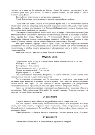 зажило, как и пять язв Господа Иисуса Христа. Аминь. Ты, сатана, имеешь рога? А ты,
младший брат козел, рога носил? Так тебе и опухоль носить. Во имя Отца и Сына и
Святого Духа. Аминь.
Затем уберите правую ногу со шкуры козла и скажите:
С раба Божия (имя) опухоль сойдет, и на тебя, мертвый козел, пойдет.
После этих слов нужно уходить не оглядываясь. Кроме того, я бы посоветовала сделать
обязательно откуп на кладбище, тогда больной подольше поживет. Но делать откуп нужно
без ошибки, чтобы не перетянуть на себя болезнь. Любая неточность чревата бедой, поэтому
будет лучше, если вы обратитесь к мастеру
Для откупа нужна серебряная монета либо ложка. Серебро – это магическое тело Луны.
Оно неоднократно упоминается в Писании как изгоняющее дьявола и дьявольскую сущность.
Ради серебра был предан Христос (за 30 сребреников). Позже, во времена Нерона,
серебряные подковы ставили императорским лошадям, чтобы отогнать болезни и злых
людей. С тех пор принято считать, что серебром легче откупаться от болезней.
Как я уже говорила, серебро – металл Луны, а Луна, как знают астрологи и мастера,
единственное из всех светил, способное влиять на мозг человека. Вот почему эпилептикам,
меланхоликам и вообще людям, страдающим заболеваниями мозга, в работе необходим
элемент серебра.
Как сделать откуп, я уже писала ранее. Смотрите мои книги.
Опухоль мозга
Проращивают зерна кукурузы, едят по три ст. ложки, запивая настоем из состава.
Календула – 3 ст. ложки
Бессмертник – 2 ст. ложки
Корни земляники лесной – 3 ст. ложки
Цветки земляники лесной – 2 ст. ложки
Марьин корень – 0,5 ч. ложки
Весь состав заранее измельчить. Заваривать 2 ст. ложки сбора на 1 стакан кипятка, пьют
теплым, после того как съедают ростки кукурузы.
Ростки кукурузы проращивают так. На смоченную в теплой воде ткань кладут слой
вымытых зерен кукурузы, покрывают таким же куском ткани, время от времени поливают
теплой водой. Уже через 3–4 дня появляются ростки, пригодные для употребления.
Установите несколько тарелочек для проклева зерен, чтобы не прекращать лечение.
Если у вас нет всех нужных трав, не отчаивайтесь. Спрашивайте у знакомых, обзвоните
фитоцентры. Дайте объявления. Действуйте. Не теряйте времени. Опухоль излечима: где
молитва, где трава. Господь милостив.
От рака мозга
В черпак насыпьте рожь, обнесите вокруг больного места, говоря при этом:
Рак, лезь в черпак, я тебя возьму, в покойное место отнесу, там тебе быть, там тебе
жить, там тебе лежать, с мертвого тела не вставать. Спать не просыпаться, к рабе
Божией (имя) не возвращаться. Во имя Отца и Сына и Святого Духа. Ныне и присно и во
веки веков. Аминь.
Рожь отнесите на кладбище и посыпьте на могилу с таким же именем, как и у больного.
От рака кости
Находят на кладбище кость и, не поднимая ее, произносят три раза:
 