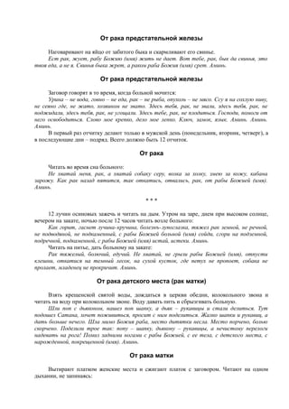 От рака предстательной железы
Наговаривают на яйцо от забитого быка и скармливают его свинье.
Ест рак, жует, рабу Божию (имя) жить не дает. Вот тебе, рак, бык да свинья, это
твоя еда, а не я. Свинья быка жрет, а раком раба Божия (имя) срет. Аминь.
От рака предстательной железы
Заговор говорят в то время, когда больной мочится:
Урина – не вода, говно – не еда, рак – не рыба, опухоль – не мясо. Ссу я на сохлую ниву,
не сеяно где, не жато, хозяином не звато. Здесь тебя, рак, не звали, здесь тебя, рак, не
поджидали, здесь тебя, рак, не угощали. Здесь тебе, рак, не плодиться. Господи, помоги от
него освободиться. Слово мое крепко, дело мое лепко. Ключ, замок, язык. Аминь. Аминь.
Аминь.
В первый раз отчитку делают только в мужской день (понедельник, вторник, четверг), а
в последующие дни – подряд. Всего должно быть 12 отчиток.
От рака
Читать во время сна больного:
Не хватай меня, рак, а хватай собаку серу, волка за холку, змею за кожу, кабана
зарожу. Как рак назад пятится, так откатись, отвались, рак, от рабы Божией (имя).
Аминь.
* * *
12 лучин осиновых зажечь и читать на дым. Утром на заре, днем при высоком солнце,
вечером на закате, ночью после 12 часов читать возле больного:
Как горит, гаснет лучина-кручина, болезнъ-лупоглазка, тяжел рак земной, не речной,
не подводяной, не подкаменный, с рабы Божией больной (имя) сойди, сгори на подземной,
подречной, подкаменной, с рабы Божией (имя) истай, истеки. Аминь.
Читать на питье, дать больному на закате:
Рак тяжелый, болючий, едучий. Не хватай, не грызи рабы Божией (имя), отпусти
клешни, откатися на темный лесок, на сухой кусток, где петух не пропоет, собака не
пролает, младенец не прокричит. Аминь.
От рака детского места (рак матки)
Взять крещенской святой воды, дождаться в церкви обедни, колокольного звона и
читать на воду при колокольном звоне. Воду давать пить и сбрызгивать больную.
Шли поп с дьяконом, нашел поп шапку, а дьяк – рукавицы и стали делиться. Тут
подошел Сатана, хочет поживиться, просит с ним поделиться. Жалко шапки и рукавиц, а
дать больше нечего. Шла мимо Божия раба, место дитятки несла. Место порчено, болью
скорчено. Поделили трое так: попу – шапку, дьякону – рукавицы, а нечистому перелоги
надевать на рога! Помиз задними ногами с рабы Божией, с ее тела, с детского места, с
нарожденной, покрещенной (имя). Аминь.
От рака матки
Вытирают платком женские места и сжигают платок с заговором. Читают на одном
дыхании, не запинаясь:
 
