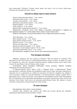тело отпускать. Поставь, Господи, кровь крови, дых дыху и все его тело. Благослови,
Господи, мое целительное дело. Аминь.
Настой из сбора трав от рака легкого
Алтей лекарственный (корни) – 2 ст. ложки
Можжевеловые ягоды – 4 ст. ложки
Солодка голая (корни) – 3 ст. ложки
Шиповник коричневый (корни) – 3 ст. ложки
Кипрей (трава) – 4 ст. ложки
Лопух (корень) – 4 ст. ложки
Кровохлебка лекарственная (корень) – 2 ст. ложки
Перемешать составные части этого сбора в указанных пропорциях и заварить на
пол-литровую кружку 3 ст. ложки сбора. Питье давать теплым перед сном.
Избегать сквозняков, так как больной будет потеть. Простыни менять на сухие.
Чага березовая – 3 ст. ложки
Орех грецкий (лист) – 3 ст. ложки
Перегородки грецкого ореха – 5 ст. ложек
Корень паслена – 5 ст. ложек
Опилки от дерева ивы – 2 ст. ложки
Дымянка аптечная (трава) -2 ст. ложки
Земляника лесная (цветки, корни) -10 ст. ложек
Эвкалипт шариковый (лист) – 3 ст. ложки
Все измельчить, заварить и пить так же, как в предыдущем рецепте.
Рак желудка (заговор)
Мертвец, мертвец, что ты легкими не дышишь? Что ты ушами не слышишь? Что
твой рот не ест? Так бы рак не ел раба Божия (имя) ни ночью, ни днем, ни сверху, ни снизу,
ни с живота, ни с пупа, ни с желудка. Замыкаю ключом, запираю замком, ключ в воду, замок
в песок. Во имя Отца и Сына и Святого Духа. Аминь.
Естественно, кроме наговоров необходимо читать молитвы. Хорошо подойдет
«Молитва об исцелении больного».
О Премилосердый Боже, Отче, Сыне и Святый Душе, в Нераздельней Троице
поклоняемый и славимый, призри благоутробнаго раба Твоего (имя), болезнию одержимаго;
отпусти ему все согрешения его; подай ему исцеление от болезни; возврати ему здравие и
силы телесныя; подай ему долгоденственная и благоденственная житие, мирная Твоя и
премирныя блага, чтобы он вместе с нами приносил благодарныя мольбы Тебе, Всещедрому
Богу и Создателю моему. Пресвятая Богородица, всесильным заступление Твоим помоги мне
умолить Сына Твоего, Бога моего, об исцелении раба Божия (имя). Все святые и ангелы
Господни, молите Бога о больном рабе Его (имя). Аминь.
От рака желудка
Наговаривают воду утром, а пьют вечером.
Снимись, рак, скатись, рак, уймись, рак. Один рак кусает, другой рак хватает,
третий рак раба Божия (имя) покидает. Аминь.
От рака кожи
 
