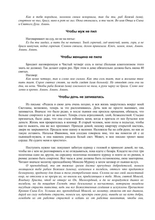 Как я тебя породила, молоком своим вскормила, так бы ты, раб Божий (имя),
спиртное не пил, брагу, вино в рот не лил. Окна отмылись, и ты чист. Во имя Отца и Сына
и Святого Духа. Аминь.
Чтобы муж не пил
Наговаривают на еду, но не на питье:
Ел бы ты заедал, а пить бы не выпивал. Змей горючий, гад шипучий, шипи, гори, а не
брага шипучая, водка горючая. Словом связала, делом приказала. Ключ, замок, язык, Аминь.
Аминь. Аминь.
Чтобы женщина не пила
Бросают наговоренную в Чистый четверг соль в питье (больная алкоголизмом этого
знать не должна). Так делают сорок раз. При этом в доме обязательно должна быть икона 40
святых.
Наговор:
Как велик четверг, так и слово мое сильно. Как эта соль тает, так и желание твое
пить тает. Сорок святых стоят, на тебя глядят (имя больной). Не отводят свои очи ни
дни, ни ночи. Чтобы раба Божия (имя) хмельного не пила, в руки чарку не брала. Слово мое
лепко и крепко. Аминь. Аминь. Аминь.
Чтобы дочь не запивалась
Из письма: «Родила я свою дочь очень поздно, и вся жизнь закрутилась вокруг моей
Светланы, возможно, теперь за это расплачиваюсь. Дочь моя не просто выпивает, она
запивается. Вначале это было редко, и после пьянки она просила прощения, обещала, что
больше спиртного в рот не возьмет. Теперь стала агрессивной, злой, безжалостной. Стыдно
признаться, было даже, что она стала избивать меня, когда я прятала от нее бутылки или
деньги. Жизнь моя превратилась в кошмар. Я старый человек, мою полы в подъезде, чтобы
как-то выжить, она же все пропивает. Приходя домой, нахожу квартиру открытой настежь,
двери не закрываются. Продала мою шапку и валенки. Наложила бы на себя руки, но как ее
такую оставить. Наталья Ивановна, моя соседка говорила мне, что вы помогли ей с ее
пьяницей-мужем, и она наконец увидела белый свет. Может, и мое письмо тронет ваше
сердце. Не судите меня и простите».
Поступить нужно так: покупают забитую курицу с головой и приносят домой, но так,
чтобы ни с кем не разговаривать и не оглядываться, пока идете с базара. Кладете на стол три
полотенца одно на другое, на середину полотенца положите курицу и поите ее из рюмки, в
рюмке должно быть спиртное. Все часы в доме должны быть остановлены, окна зашторены.
Читают вначале молитву преподобному Моисею Мурину а затем заговор от пьянки вслух.
О преподобный, ты от тяжких грехов достиг пречудных добродетелей, помоги
молящимся тебе рабам Божиим (имена), влекомым в погибель, оттого что предаются
безмерному, вредному для души и тела употреблению вина. Склони на них свой милостивый
взор, не отклони и не презри их, но внемли им, прибегающим к тебе. Моли, святой Моисей,
Владыку Христа, чтоб не отверг их Он, Милосердный, и да не возрадуется диавол их
погибели, но да пощадит Господь этих безсильных и несчастных, которыми овладела
пагубная страсть пиянства, ведь мы все Божественныя создания и искуплены Пречистою
Кровию Сына Его. Услыши же, преподобный Моисей, их молитву, отжени от них диавола,
даруй им силу победить страсть, помоги им, простри свою руку, выведи их на путь добра,
освободи их от рабства страстей и избавь их от рабства винопития, чтобы они,
 