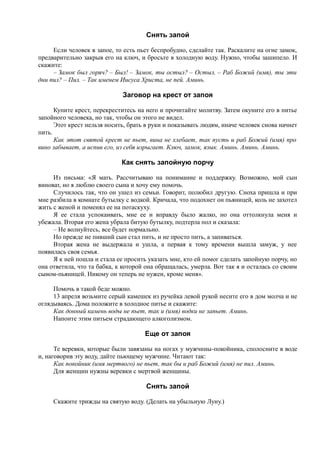 Снять запой
Если человек в запое, то есть пьет беспробудно, сделайте так. Раскалите на огне замок,
предварительно закрыв его на ключ, и бросьте в холодную воду. Нужно, чтобы зашипело. И
скажите:
– Замок был горяч? – Был! – Замок, ты остыл? – Остыл. – Раб Божий (имя), ты эти
дни пил? – Пил. – Так именем Иисуса Христа, не пей. Аминь.
Заговор на крест от запоя
Купите крест, перекреститесь на него и прочитайте молитву. Затем окуните его в питье
запойного человека, но так, чтобы он этого не видел.
Этот крест нельзя носить, брать в руки и показывать людям, иначе человек снова начнет
пить.
Как этот святой крест не пьет, вина не хлебает, так пусть и раб Божий (имя) про
вино забывает, а испив его, из себя изрыгает. Ключ, замок, язык. Аминь. Аминь. Аминь.
Как снять запойную порчу
Из письма: «Я мать. Рассчитываю на понимание и поддержку. Возможно, мой сын
виноват, но я люблю своего сына и хочу ему помочь.
Случилось так, что он ушел из семьи. Говорит, полюбил другую. Сноха пришла и при
мне разбила в комнате бутылку с водкой. Кричала, что подохнет он пьяницей, коль не захотел
жить с женой и поменял ее на потаскуху.
Я ее стала успокаивать, мне ее и вправду было жалко, но она оттолкнула меня и
убежала. Вторая его жена убрала битую бутылку, подтерла пол и сказала:
– Не волнуйтесь, все будет нормально.
Но прежде не пивший сын стал пить, и не просто пить, а запиваться.
Вторая жена не выдержала и ушла, а первая к тому времени вышла замуж, у нее
появилась своя семья.
Я к ней пошла и стала ее просить указать мне, кто ей помог сделать запойную порчу, но
она ответила, что та бабка, к которой она обращалась, умерла. Вот так я и осталась со своим
сыном-пьяницей. Никому он теперь не нужен, кроме меня».
Помочь в такой беде можно.
13 апреля возьмите серый камешек из ручейка левой рукой несите его в дом молча и не
оглядываясь. Дома положите в холодное питье и скажите:
Как донный камень воды не пьет, так и (имя) водки не запьет. Аминь.
Напоите этим питьем страдающего алкоголизмом.
Еще от запоя
Те веревки, которые были завязаны на ногах у мужчины-покойника, сполосните в воде
и, наговорив эту воду, дайте пьющему мужчине. Читают так:
Как покойник (имя мертвого) не пьет, так бы и раб Божий (имя) не пил. Аминь.
Для женщин нужны веревки с мертвой женщины.
Снять запой
Скажите трижды на святую воду. (Делать на убыльную Луну.)
 